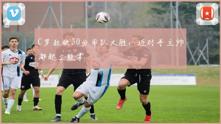 C罗狂砍30分率队大胜,连对手主帅都起立鼓掌 - 星空体育APP