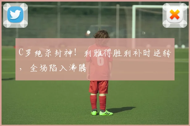 C罗绝杀封神！利雅得胜利补时逆转，全场陷入沸腾