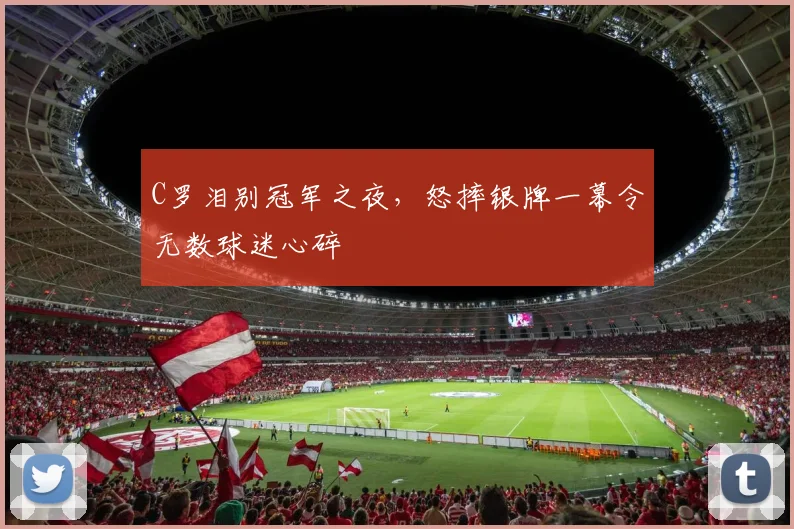 C罗泪别冠军之夜，怒摔银牌一幕令无数球迷心碎 - 星空体育APP