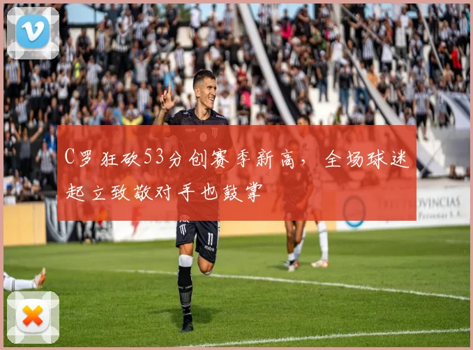 C罗狂砍53分创赛季新高，全场球迷起立致敬对手也鼓掌