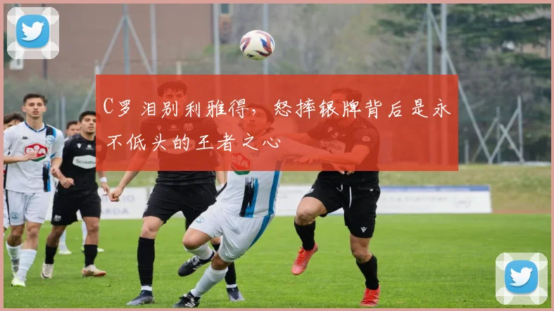 C罗泪别利雅得，怒摔银牌背后是永不低头的王者之心